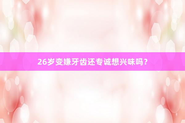 26岁变嫌牙齿还专诚想兴味吗？