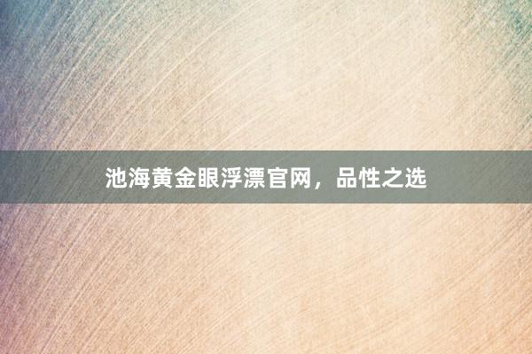 池海黄金眼浮漂官网，品性之选