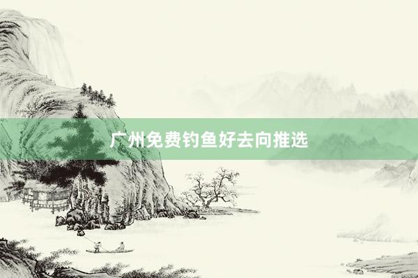 广州免费钓鱼好去向推选